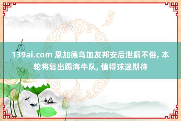 139ai.com 恩加德乌加友邦安后泄漏不俗, 本轮将复出踢海牛队, 值得球迷期待