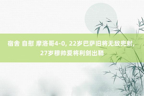 宿舍 自慰 摩洛哥4-0, 22岁巴萨旧将无敌兜射, 27岁穆帅爱将利剑出鞘