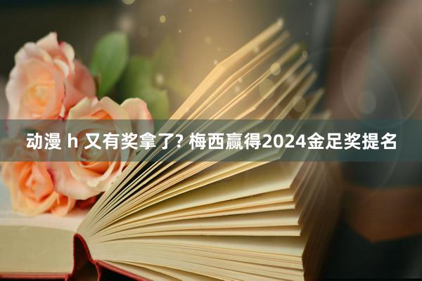 动漫 h 又有奖拿了? 梅西赢得2024金足奖提名