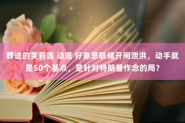 葬送的芙莉莲 动漫 好意思联储开闸泄洪，动手就是50个基点，是针对特朗普作念的局？