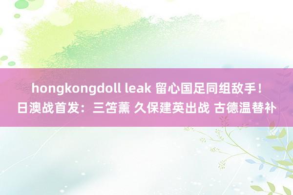 hongkongdoll leak 留心国足同组敌手！日澳战首发：三笘薰 久保建英出战 古德温替补