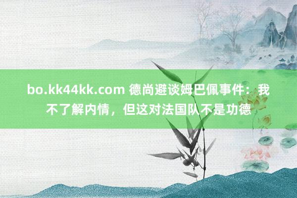 bo.kk44kk.com 德尚避谈姆巴佩事件：我不了解内情，但这对法国队不是功德