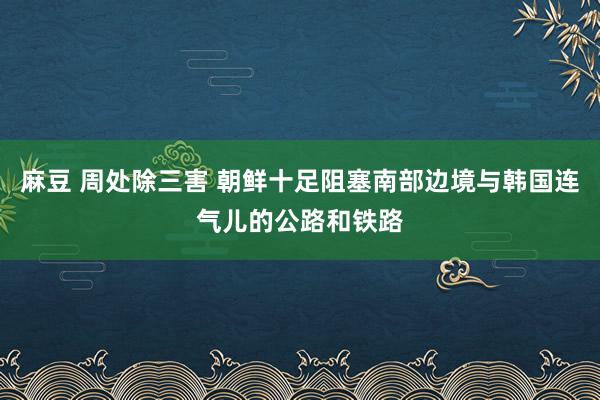 麻豆 周处除三害 朝鲜十足阻塞南部边境与韩国连气儿的公路和铁路