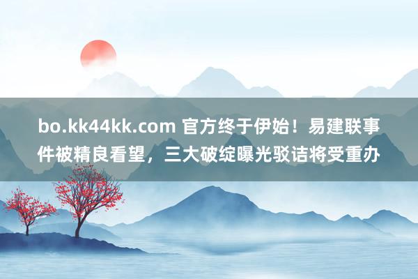 bo.kk44kk.com 官方终于伊始！易建联事件被精良看望，三大破绽曝光驳诘将受重办