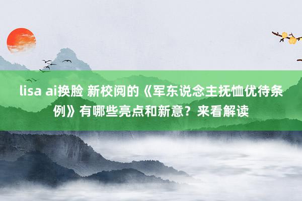 lisa ai换脸 新校阅的《军东说念主抚恤优待条例》有哪些亮点和新意？来看解读