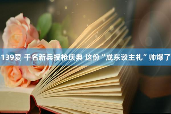 139爱 千名新兵授枪庆典 这份“成东谈主礼”帅爆了