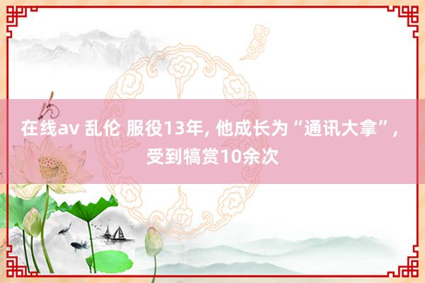 在线av 乱伦 服役13年, 他成长为“通讯大拿”, 受到犒赏10余次