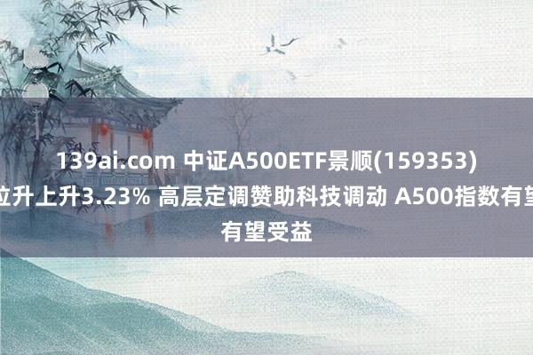 139ai.com 中证A500ETF景顺(159353)午后拉升上升3.23% 高层定调赞助科技调动 A500指数有望受益