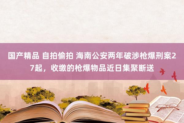 国产精品 自拍偷拍 海南公安两年破涉枪爆刑案27起，收缴的枪爆物品近日集聚断送