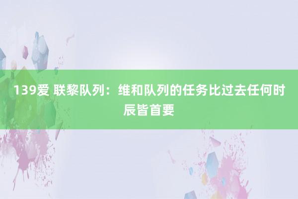 139爱 联黎队列：维和队列的任务比过去任何时辰皆首要