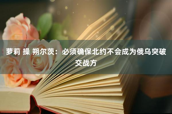 萝莉 操 朔尔茨：必须确保北约不会成为俄乌突破交战方