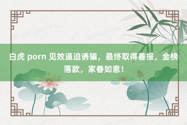 白虎 porn 见效逼迫诱骗，最终取得善报，金榜落款，家眷如意！