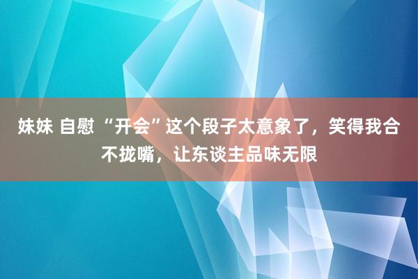 妹妹 自慰 “开会”这个段子太意象了，笑得我合不拢嘴，让东谈主品味无限