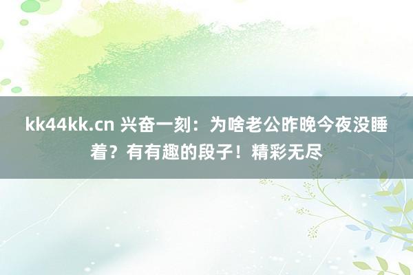 kk44kk.cn 兴奋一刻：为啥老公昨晚今夜没睡着？有有趣的段子！精彩无尽