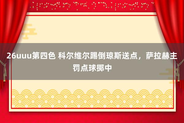 26uuu第四色 科尔维尔踢倒琼斯送点，萨拉赫主罚点球掷中