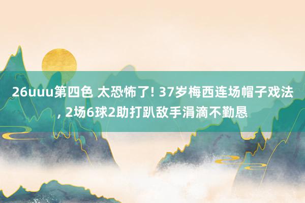 26uuu第四色 太恐怖了! 37岁梅西连场帽子戏法, 2场6球2助打趴敌手涓滴不勤恳