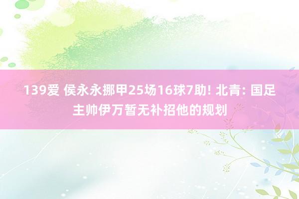 139爱 侯永永挪甲25场16球7助! 北青: 国足主帅伊万暂无补招他的规划