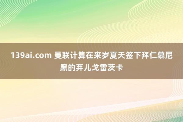 139ai.com 曼联计算在来岁夏天签下拜仁慕尼黑的弃儿戈雷茨卡