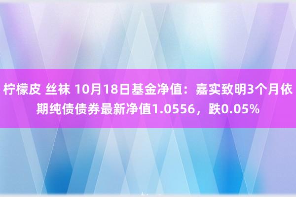 柠檬皮 丝袜 10月18日基金净值：嘉实致明3个月依期纯债债券最新净值1.0556，跌0.05%