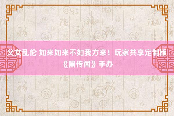 父女乱伦 如来如来不如我方来！玩家共享定制版《黑传闻》手办