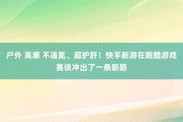 户外 高潮 不逼氪、超护肝！快手新游在跑酷游戏赛谈冲出了一条新路