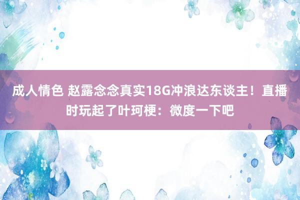 成人情色 赵露念念真实18G冲浪达东谈主！直播时玩起了叶珂梗：微度一下吧