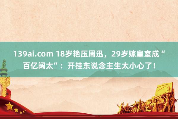 139ai.com 18岁艳压周迅，29岁嫁皇室成“百亿阔太”：开挂东说念主生太小心了！