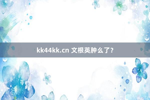 kk44kk.cn 文根英肿么了？