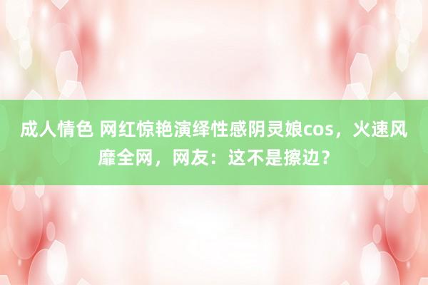 成人情色 网红惊艳演绎性感阴灵娘cos，火速风靡全网，网友：这不是擦边？