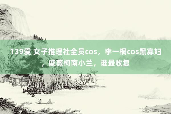 139爱 女子推理社全员cos，李一桐cos黑寡妇，戚薇柯南小兰，谁最收复