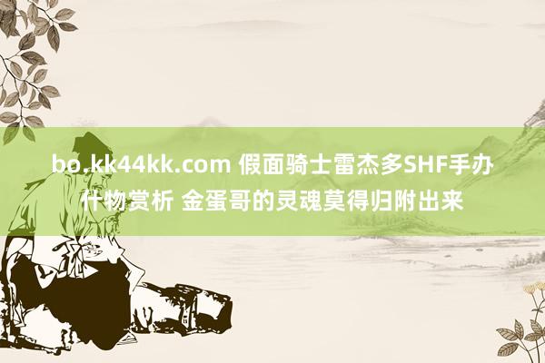 bo.kk44kk.com 假面骑士雷杰多SHF手办什物赏析 金蛋哥的灵魂莫得归附出来