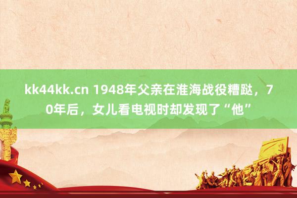 kk44kk.cn 1948年父亲在淮海战役糟跶，70年后，女儿看电视时却发现了“他”