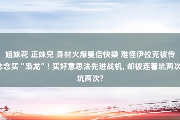 姐妹花 正妹兒 身材火爆雙倍快樂 难怪伊拉克被传念念买“枭龙”! 买好意思法先进战机， 却被连着坑两次?