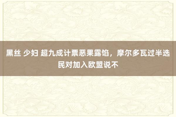 黑丝 少妇 超九成计票恶果露馅，摩尔多瓦过半选民对加入欧盟说不