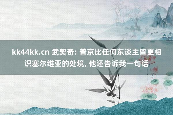 kk44kk.cn 武契奇: 普京比任何东谈主皆更相识塞尔维亚的处境, 他还告诉我一句话