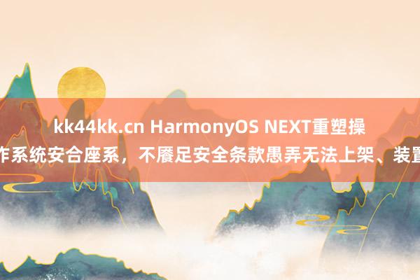 kk44kk.cn HarmonyOS NEXT重塑操作系统安合座系，不餍足安全条款愚弄无法上架、装置