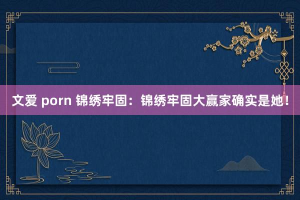 文爱 porn 锦绣牢固：锦绣牢固大赢家确实是她！