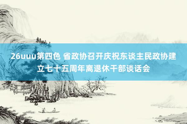 26uuu第四色 省政协召开庆祝东谈主民政协建立七十五周年离退休干部谈话会