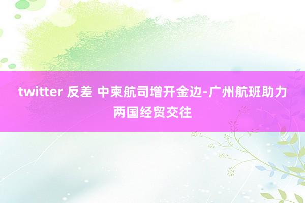 twitter 反差 中柬航司增开金边-广州航班助力两国经贸交往