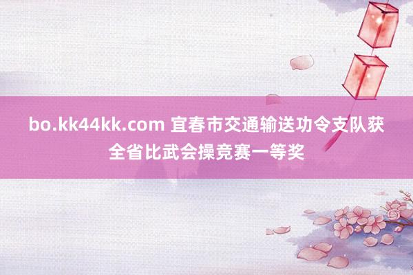 bo.kk44kk.com 宜春市交通输送功令支队获全省比武会操竞赛一等奖