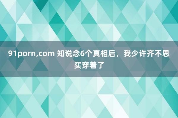 91porn,com 知说念6个真相后，我少许齐不思买穿着了