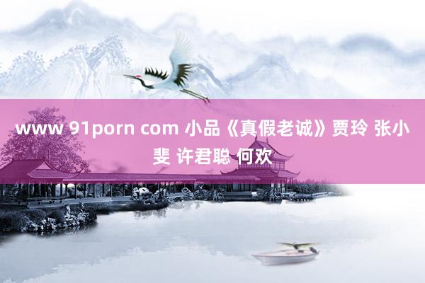 www 91porn com 小品《真假老诚》贾玲 张小斐 许君聪 何欢