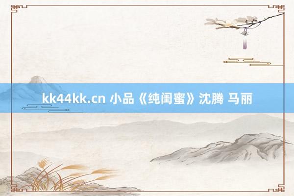 kk44kk.cn 小品《纯闺蜜》沈腾 马丽