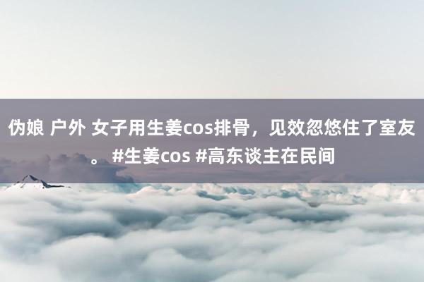 伪娘 户外 女子用生姜cos排骨，见效忽悠住了室友。 #生姜cos #高东谈主在民间