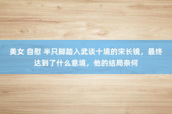 美女 自慰 半只脚踏入武谈十境的宋长镜，最终达到了什么意境，他的结局奈何