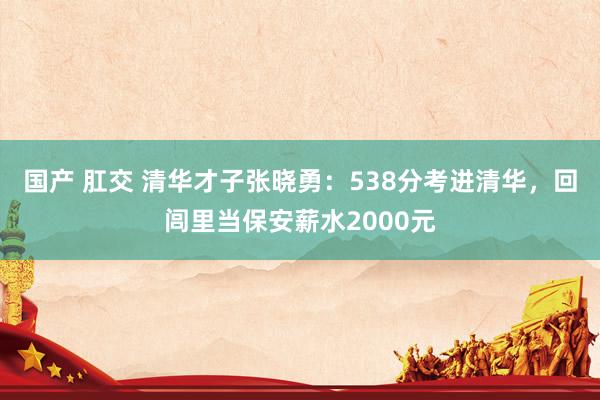 国产 肛交 清华才子张晓勇：538分考进清华，回闾里当保安薪水2000元