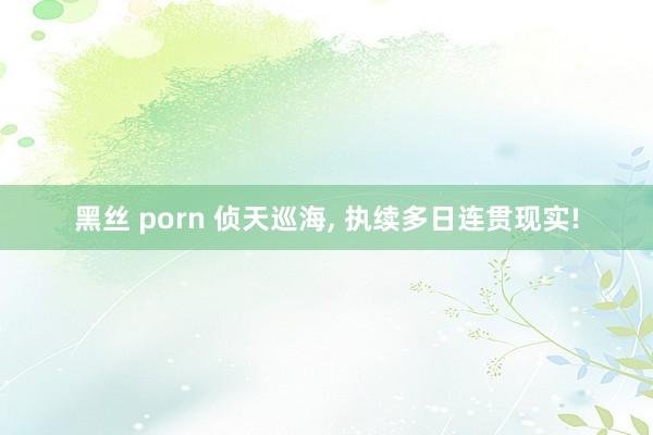 黑丝 porn 侦天巡海， 执续多日连贯现实!