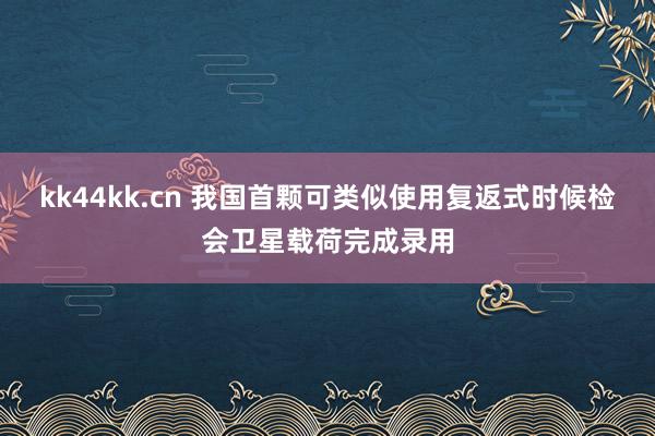 kk44kk.cn 我国首颗可类似使用复返式时候检会卫星载荷完成录用