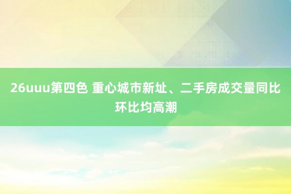 26uuu第四色 重心城市新址、二手房成交量同比环比均高潮