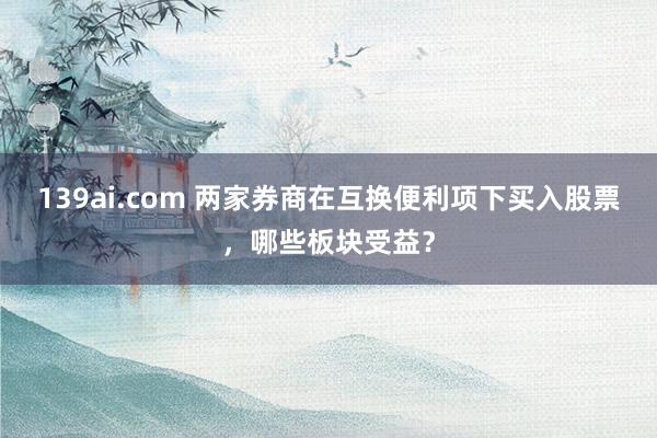 139ai.com 两家券商在互换便利项下买入股票，哪些板块受益？